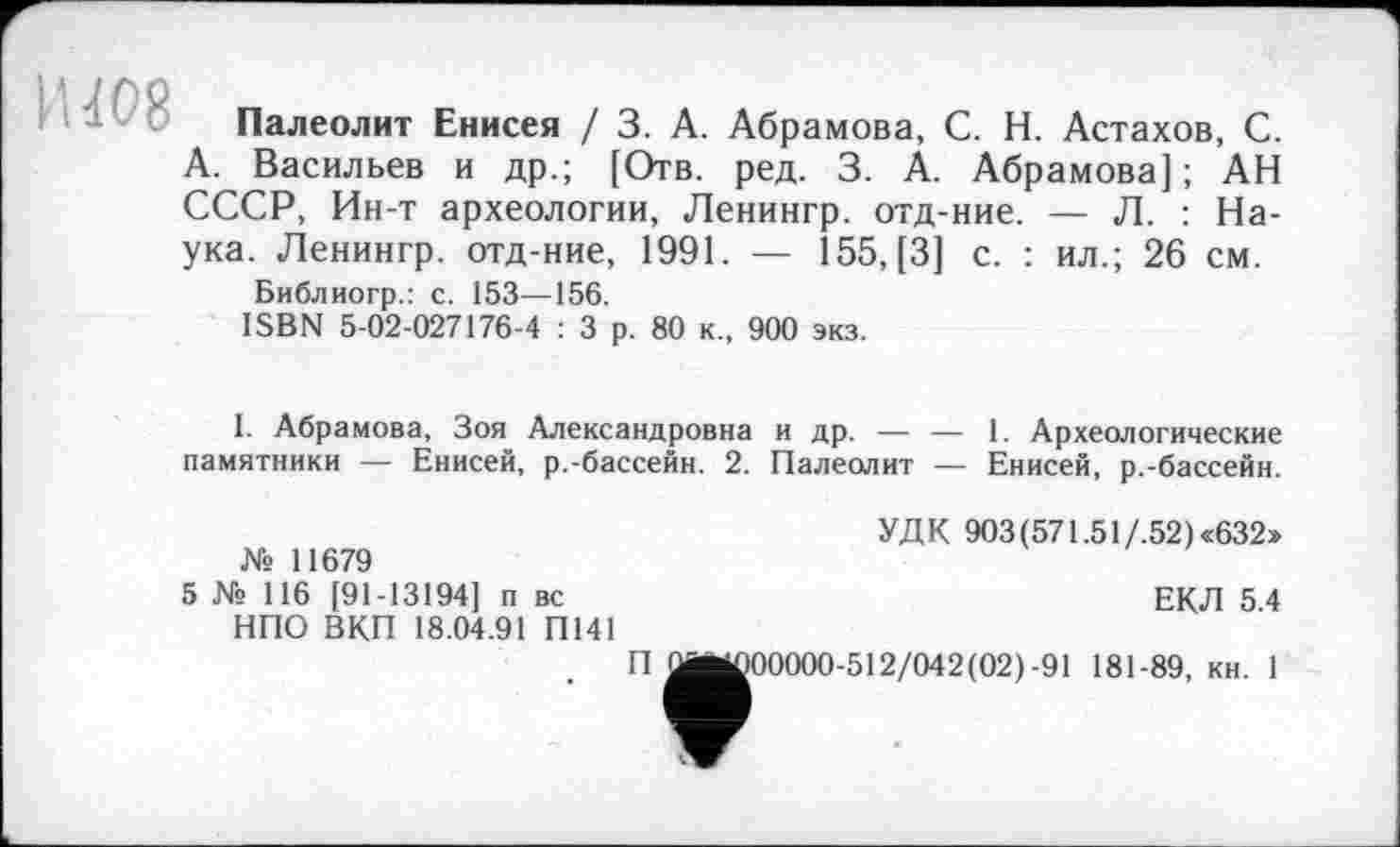 ﻿Палеолит Енисея / 3. А. Абрамова, С. Н. Астахов, С. А. Васильев и др.; [Отв. ред. 3. А. Абрамова]; АН СССР, Ин-т археологии, Ленингр. отд-ние. — Л. : Наука. Ленингр. отд-ние, 1991. — 155, [3] с. : ил.; 26 см.
Библиогр.: с. 153—156.
ISBN 5-02-027176-4 : 3 р. 80 к., 900 экз.
I. Абрамова, Зоя Александровна и др. — — 1. Археологические памятники — Енисей, р.-бассейн. 2. Палеолит — Енисей, р.-бассейн.
УДК 903(571.51/.52)«632»
№ 11679
5 № 116 [91-13194] п вс	ЕКЛ 5 4
НПО ВКП 18.04.91 П141
П^ј^00000-512/042(02)-91 181-89, кн. 1